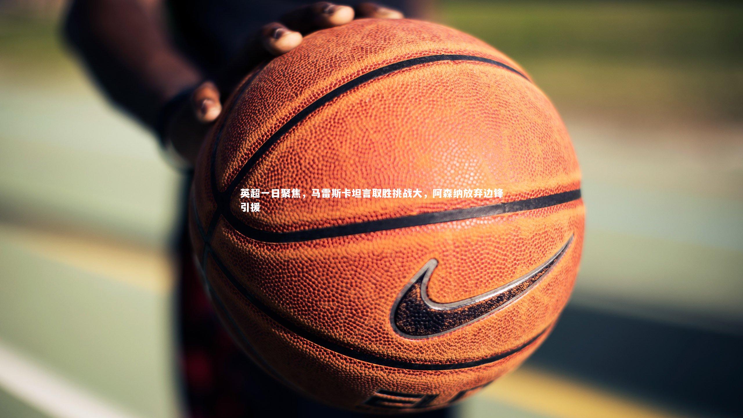 英超一日聚焦，马雷斯卡坦言取胜挑战大，阿森纳放弃边锋引援